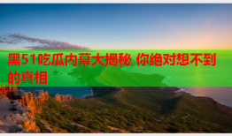 黑51吃瓜内幕大揭秘 你绝对想不到的真相