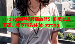 strong独特视频播放器51吃瓜安卓下载，畅享精彩体验-strong