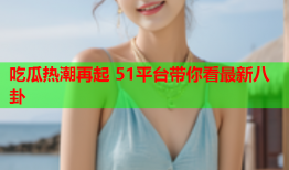 吃瓜热潮再起 51平台带你看最新八卦