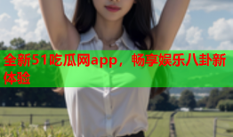 全新51吃瓜网app，畅享娱乐八卦新体验