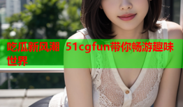 吃瓜新风潮 51cgfun带你畅游趣味世界