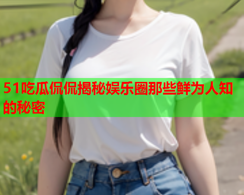 51吃瓜侃侃揭秘娱乐圈那些鲜为人知的秘密