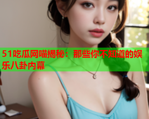 51吃瓜网喵揭秘：那些你不知道的娱乐八卦内幕