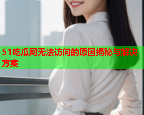 51吃瓜网无法访问的原因揭秘与解决方案