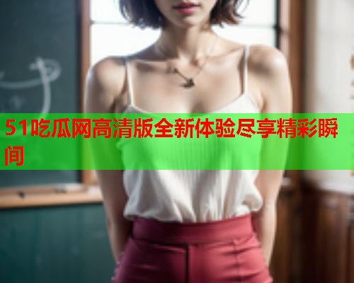 51吃瓜网高清版全新体验尽享精彩瞬间