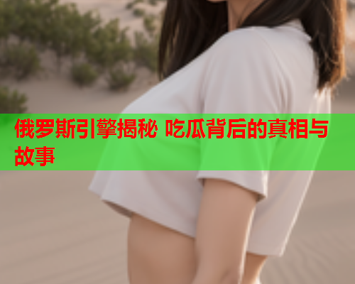 俄罗斯引擎揭秘 吃瓜背后的真相与故事