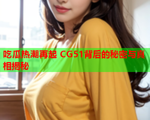 吃瓜热潮再起 CG51背后的秘密与真相揭秘