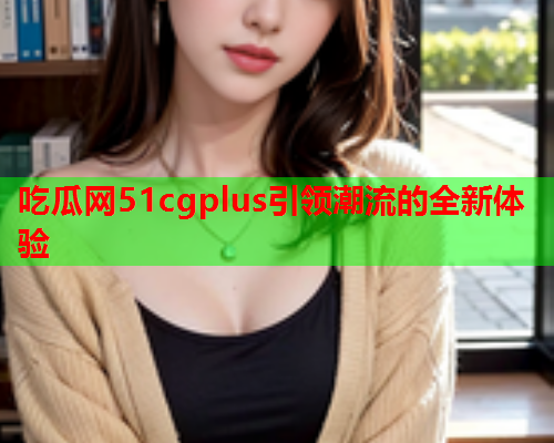 吃瓜网51cgplus引领潮流的全新体验