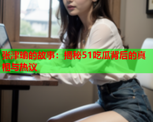 张津瑜的故事：揭秘51吃瓜背后的真相与热议