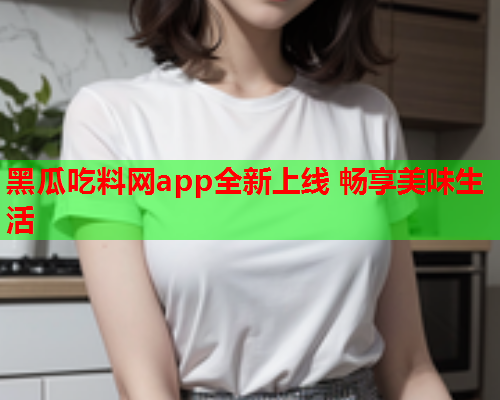 黑瓜吃料网app全新上线 畅享美味生活