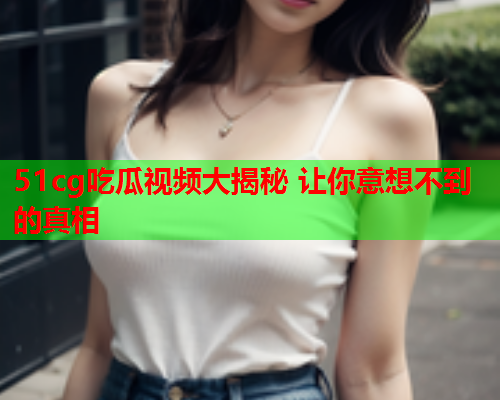 51cg吃瓜视频大揭秘 让你意想不到的真相