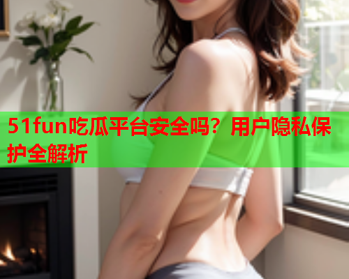 51fun吃瓜平台安全吗？用户隐私保护全解析