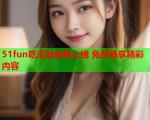 51fun吃瓜站全新上线 免费畅享精彩内容