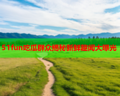 51fun吃瓜群众揭秘新鲜趣闻大曝光