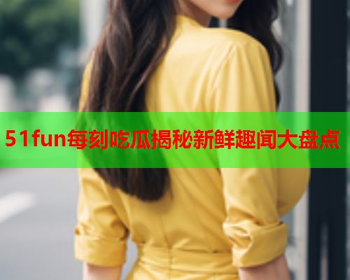 51fun每刻吃瓜揭秘新鲜趣闻大盘点