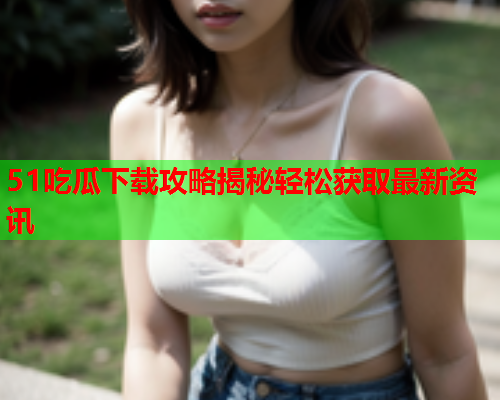 51吃瓜下载攻略揭秘轻松获取最新资讯