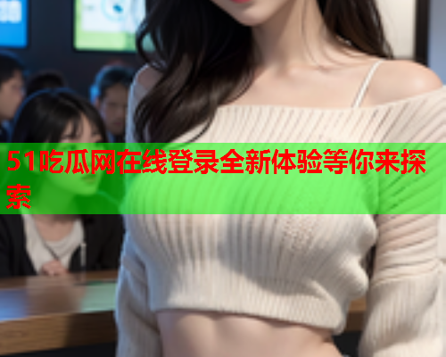 51吃瓜网在线登录全新体验等你来探索