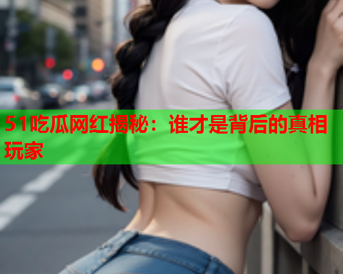 51吃瓜网红揭秘：谁才是背后的真相玩家