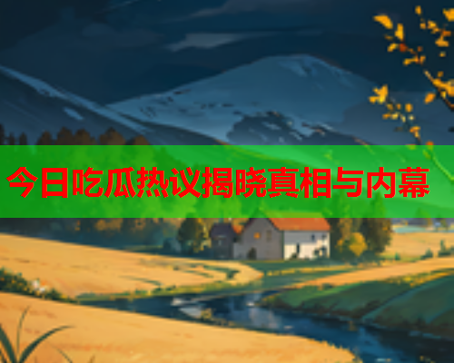 今日吃瓜热议揭晓真相与内幕