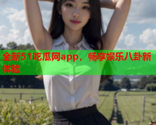 全新51吃瓜网app，畅享娱乐八卦新体验