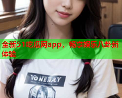 全新51吃瓜网app，畅享娱乐八卦新体验