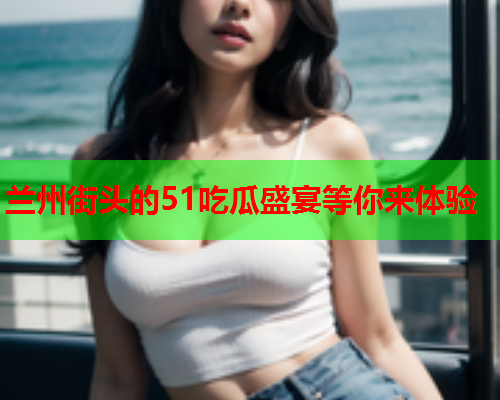 兰州街头的51吃瓜盛宴等你来体验