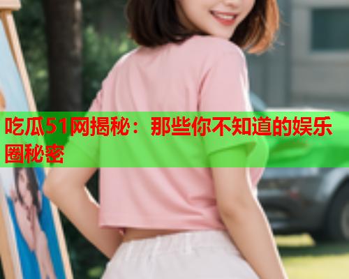 吃瓜51网揭秘：那些你不知道的娱乐圈秘密