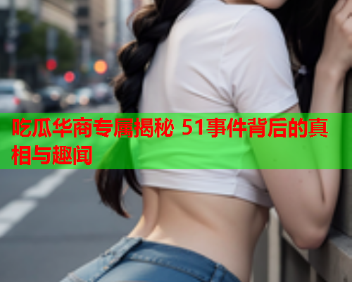 吃瓜华商专属揭秘 51事件背后的真相与趣闻