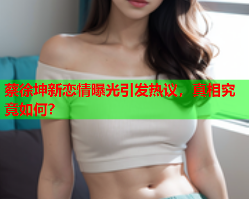 蔡徐坤新恋情曝光引发热议，真相究竟如何？